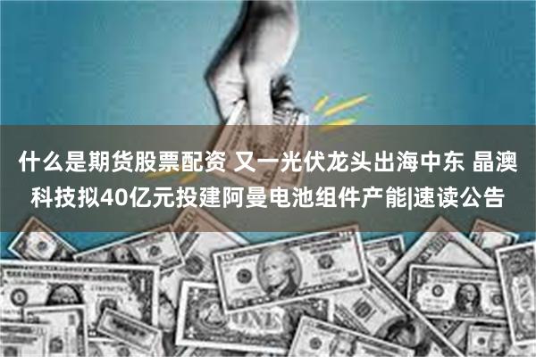什么是期货股票配资 又一光伏龙头出海中东 晶澳科技拟40亿元投建阿曼电池组件产能|速读公告