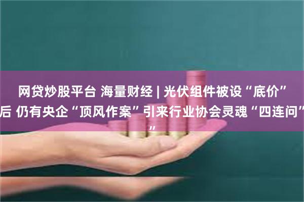 网贷炒股平台 海量财经 | 光伏组件被设“底价”后 仍有央企“顶风作案”引来行业协会灵魂“四连问”