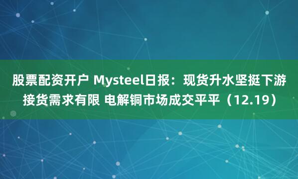 股票配资开户 Mysteel日报：现货升水坚挺下游接货需求有限 电解铜市场成交平平（12.19）