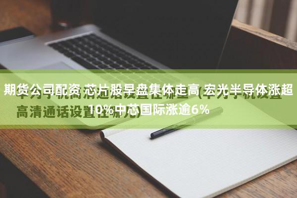 期货公司配资 芯片股早盘集体走高 宏光半导体涨超10%中芯国际涨逾6%
