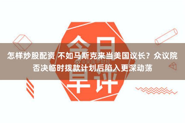 怎样炒股配资 不如马斯克来当美国议长？众议院否决临时拨款计划后陷入更深动荡
