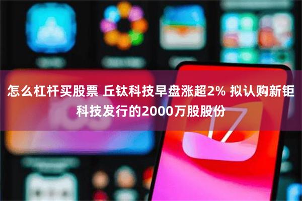 怎么杠杆买股票 丘钛科技早盘涨超2% 拟认购新钜科技发行的2000万股股份