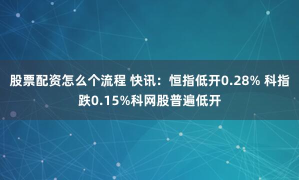 股票配资怎么个流程 快讯：恒指低开0.28% 科指跌0.15%科网股普遍低开