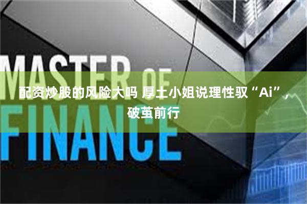 配资炒股的风险大吗 厚土小姐说理性驭“Ai”，破茧前行