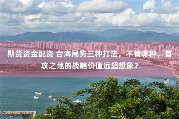 期货资金配资 台海局势三种打法，不管哪种，首攻之地的战略价值远超想象？