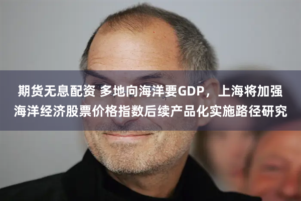 期货无息配资 多地向海洋要GDP，上海将加强海洋经济股票价格指数后续产品化实施路径研究