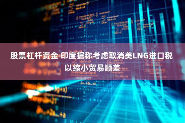 股票杠杆资金 印度据称考虑取消美LNG进口税 以缩小贸易顺差