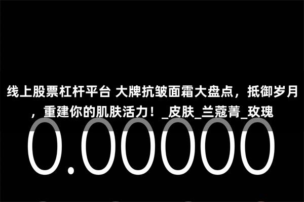 线上股票杠杆平台 大牌抗皱面霜大盘点，抵御岁月，重建你的肌肤活力！_皮肤_兰蔻菁_玫瑰
