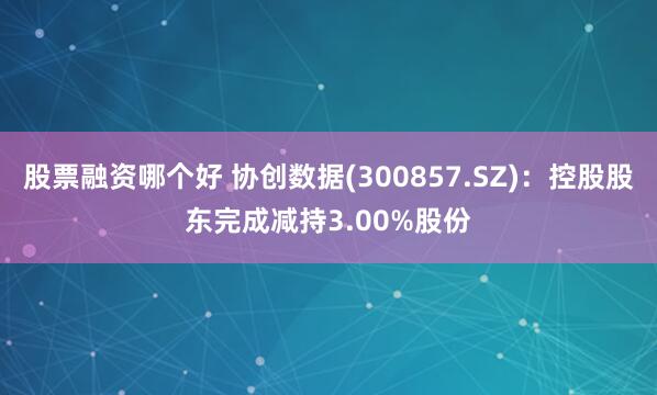 股票融资哪个好 协创数据(300857.SZ)：控股股东完成减持3.00%股份