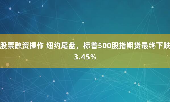 股票融资操作 纽约尾盘，标普500股指期货最终下跌3.45%