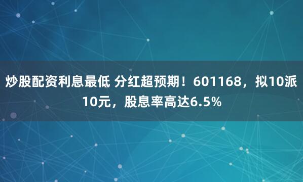 炒股配资利息最低 分红超预期！601168，拟10派10元，股息率高达6.5%