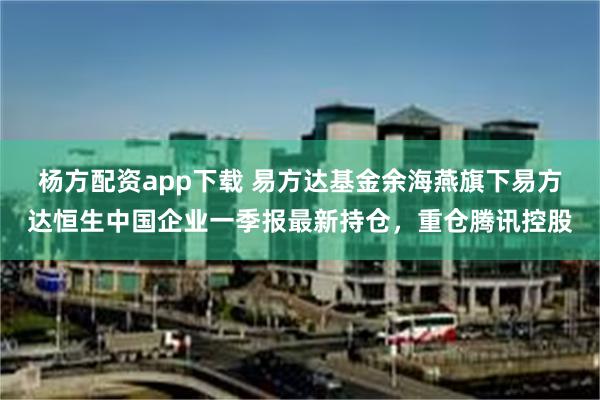 杨方配资app下载 易方达基金余海燕旗下易方达恒生中国企业一季报最新持仓，重仓腾讯控股