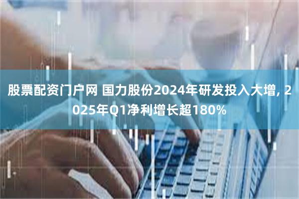 股票配资门户网 国力股份2024年研发投入大增, 2025年Q1净利增长超180%