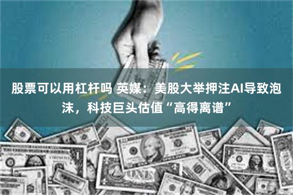 股票可以用杠杆吗 英媒：美股大举押注AI导致泡沫，科技巨头估值“高得离谱”