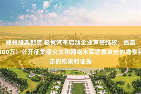 郑州股票配资 极氪汽车启动企业声誉维权：最高悬赏500万！公开征集黑公关和网络水军恶意攻击的线索和证据