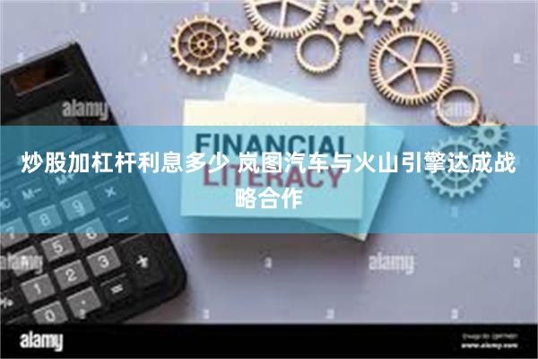炒股加杠杆利息多少 岚图汽车与火山引擎达成战略合作