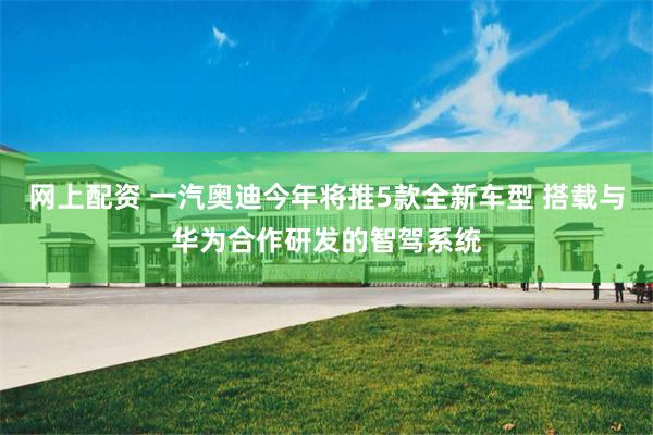 网上配资 一汽奥迪今年将推5款全新车型 搭载与华为合作研发的智驾系统