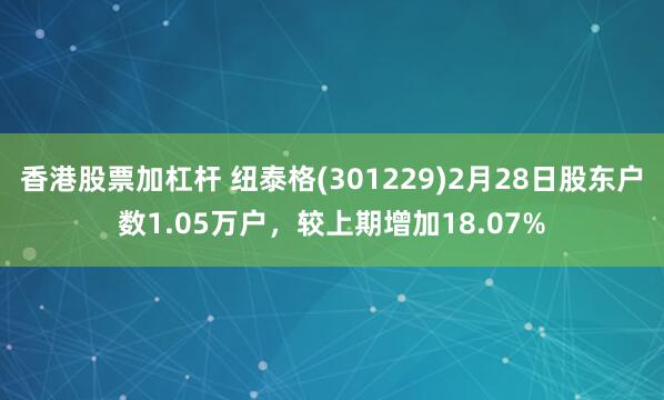 香港股票加杠杆 纽泰格(301229)2月28日股东户数1.05万户，较上期增加18.07%