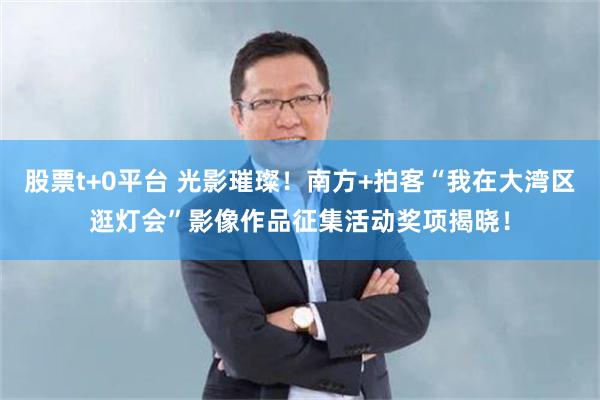 股票t+0平台 光影璀璨！南方+拍客“我在大湾区逛灯会”影像作品征集活动奖项揭晓！