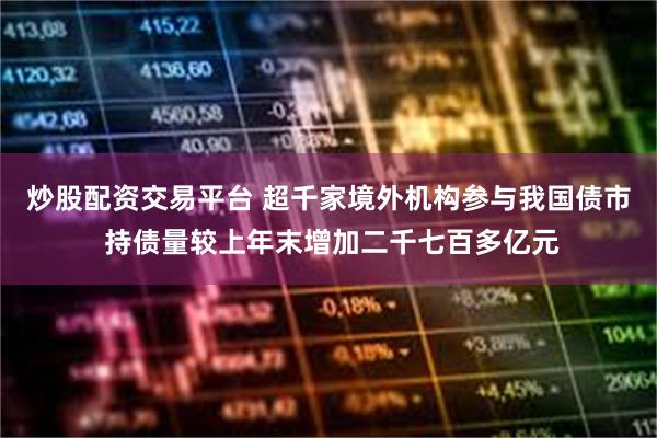 炒股配资交易平台 超千家境外机构参与我国债市 持债量较上年末增加二千七百多亿元
