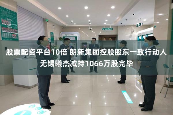 股票配资平台10倍 朗新集团控股股东一致行动人无锡曦杰减持1066万股完毕