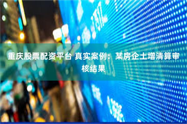 重庆股票配资平台 真实案例：某房企土增清算审核结果