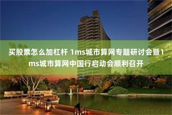 买股票怎么加杠杆 1ms城市算网专题研讨会暨1ms城市算网中国行启动会顺利召开