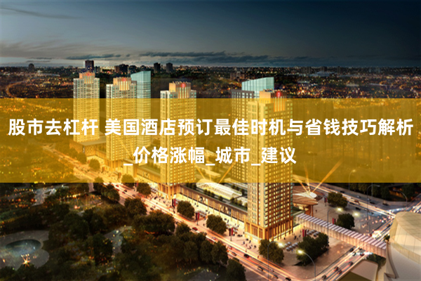 股市去杠杆 美国酒店预订最佳时机与省钱技巧解析_价格涨幅_城市_建议