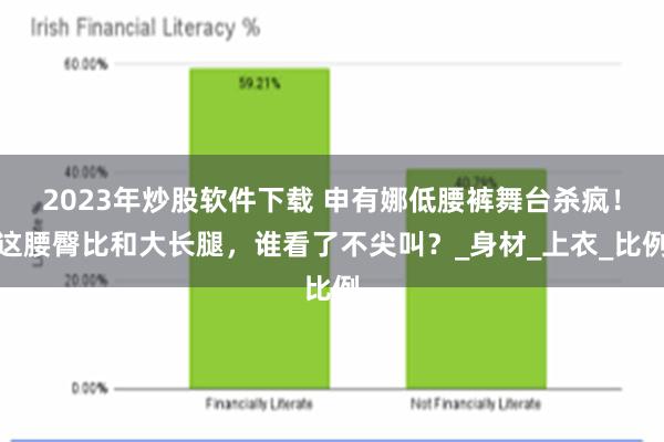 2023年炒股软件下载 申有娜低腰裤舞台杀疯！这腰臀比和大长腿，谁看了不尖叫？_身材_上衣_比例