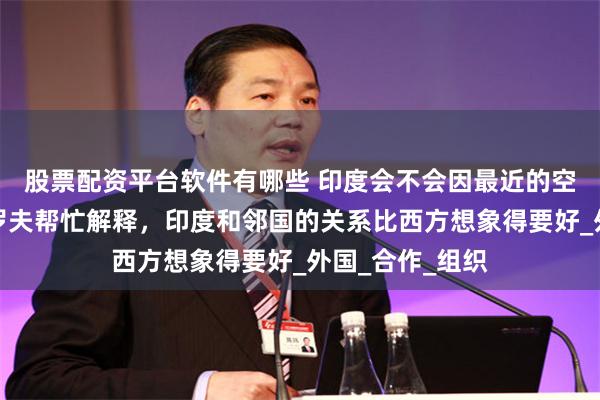 股票配资平台软件有哪些 印度会不会因最近的空战退群？拉夫罗夫帮忙解释，印度和邻国的关系比西方想象得要好_外国_合作_组织