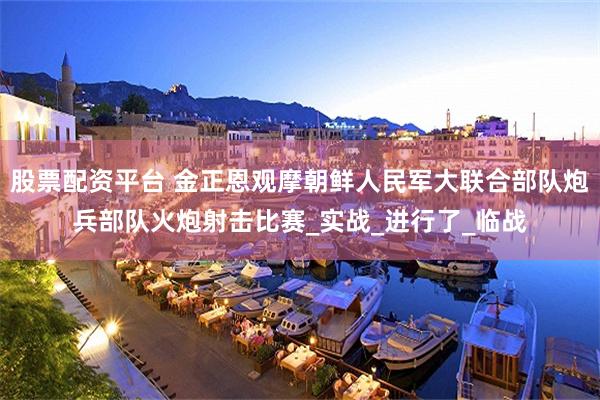 股票配资平台 金正恩观摩朝鲜人民军大联合部队炮兵部队火炮射击比赛_实战_进行了_临战