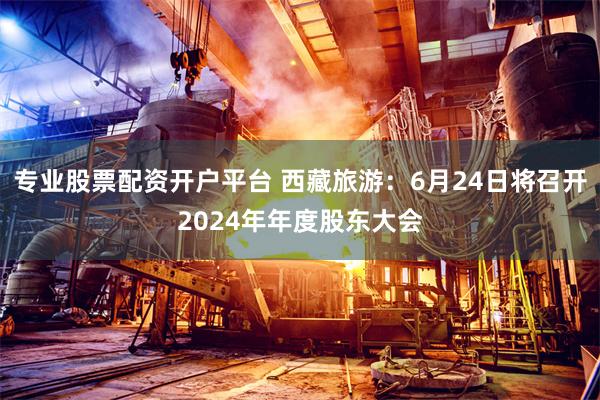 专业股票配资开户平台 西藏旅游：6月24日将召开2024年年度股东大会