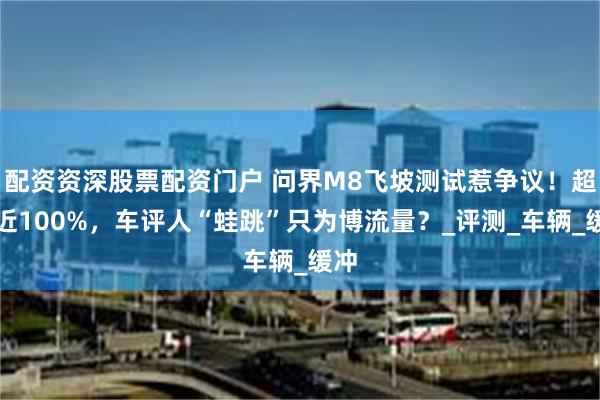 配资资深股票配资门户 问界M8飞坡测试惹争议！超速近100%，车评人“蛙跳”只为博流量？_评测_车辆_缓冲