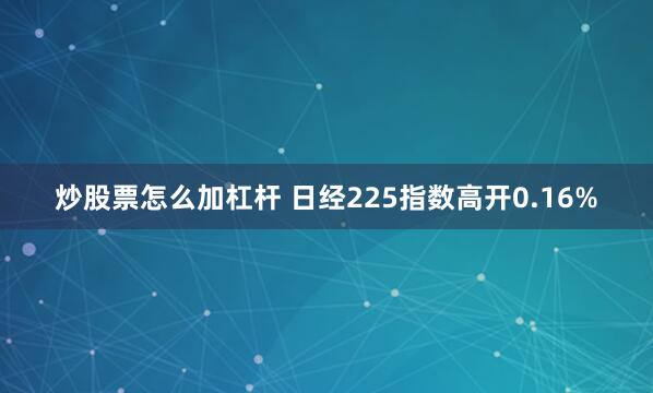 炒股票怎么加杠杆 日经225指数高开0.16%
