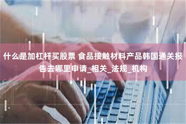 什么是加杠杆买股票 食品接触材料产品韩国通关报告去哪里申请_相关_法规_机构