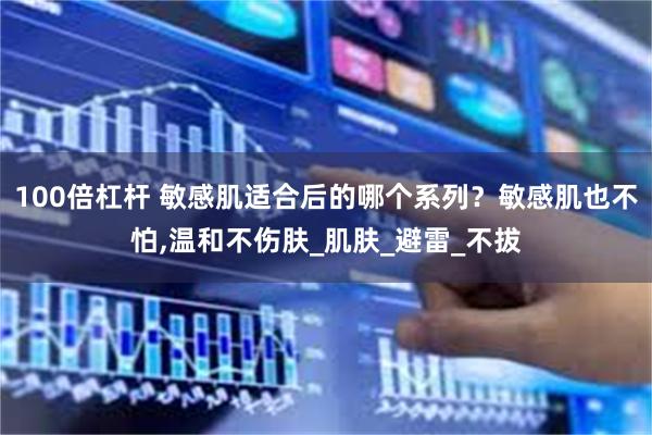 100倍杠杆 敏感肌适合后的哪个系列？敏感肌也不怕,温和不伤肤_肌肤_避雷_不拔