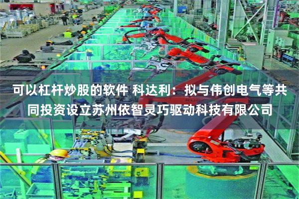 可以杠杆炒股的软件 科达利：拟与伟创电气等共同投资设立苏州依智灵巧驱动科技有限公司