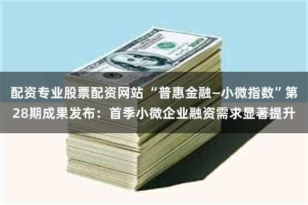 配资专业股票配资网站 “普惠金融—小微指数”第28期成果发布：首季小微企业融资需求显著提升