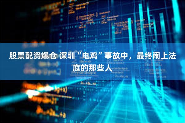 股票配资爆仓 深圳“电鸡”事故中，最终闹上法庭的那些人