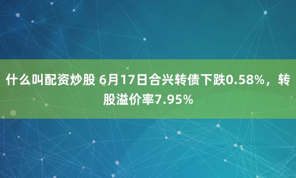 什么叫配资炒股 6月17日合兴转债下跌0.58%，转股溢价率7.95%