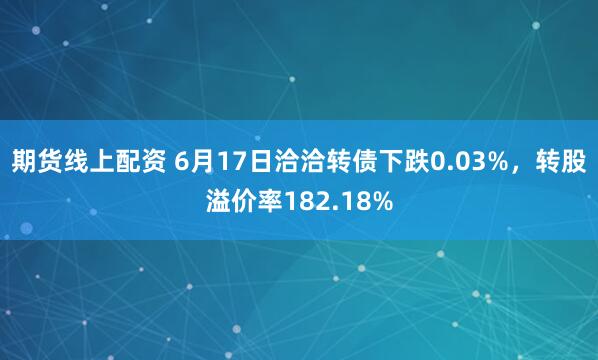 期货线上配资 6月17日洽洽转债下跌0.03%，转股溢价率182.18%