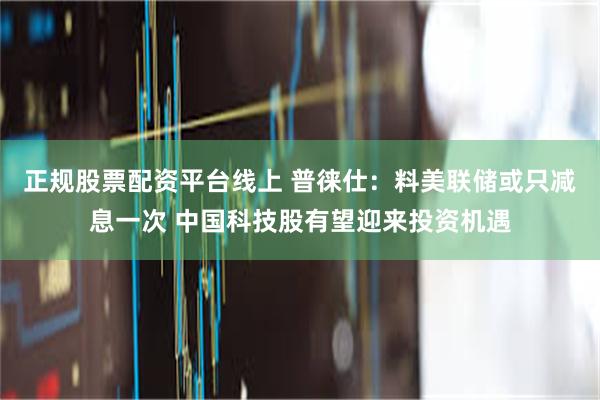 正规股票配资平台线上 普徕仕：料美联储或只减息一次 中国科技股有望迎来投资机遇