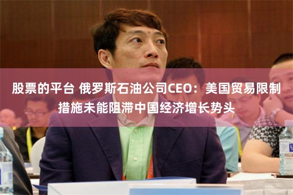 股票的平台 俄罗斯石油公司CEO：美国贸易限制措施未能阻滞中国经济增长势头