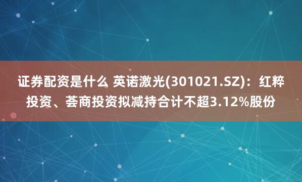证券配资是什么 英诺激光(301021.SZ)：红粹投资、荟商投资拟减持合计不超3.12%股份
