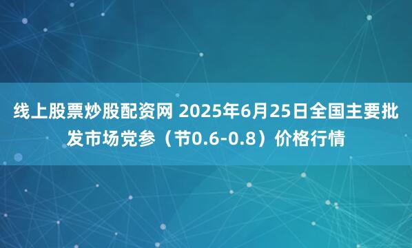 线上股票炒股配资网 2025年6月25日全国主要批发市场党参（节0.6-0.8）价格行情