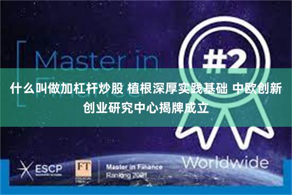 什么叫做加杠杆炒股 植根深厚实践基础 中欧创新创业研究中心揭牌成立
