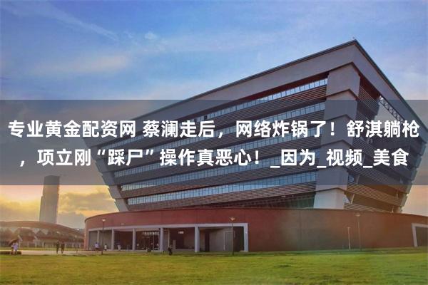 专业黄金配资网 蔡澜走后，网络炸锅了！舒淇躺枪，项立刚“踩尸”操作真恶心！_因为_视频_美食