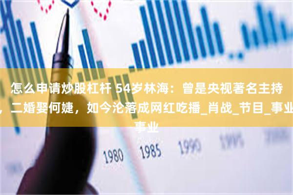 怎么申请炒股杠杆 54岁林海：曾是央视著名主持，二婚娶何婕，如今沦落成网红吃播_肖战_节目_事业