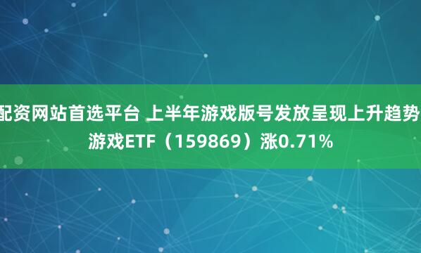 配资网站首选平台 上半年游戏版号发放呈现上升趋势，游戏ETF（159869）涨0.71%