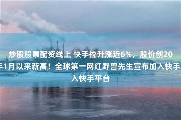 炒股股票配资线上 快手拉升涨近6%，股价创2023年1月以来新高！全球第一网红野兽先生宣布加入快手平台